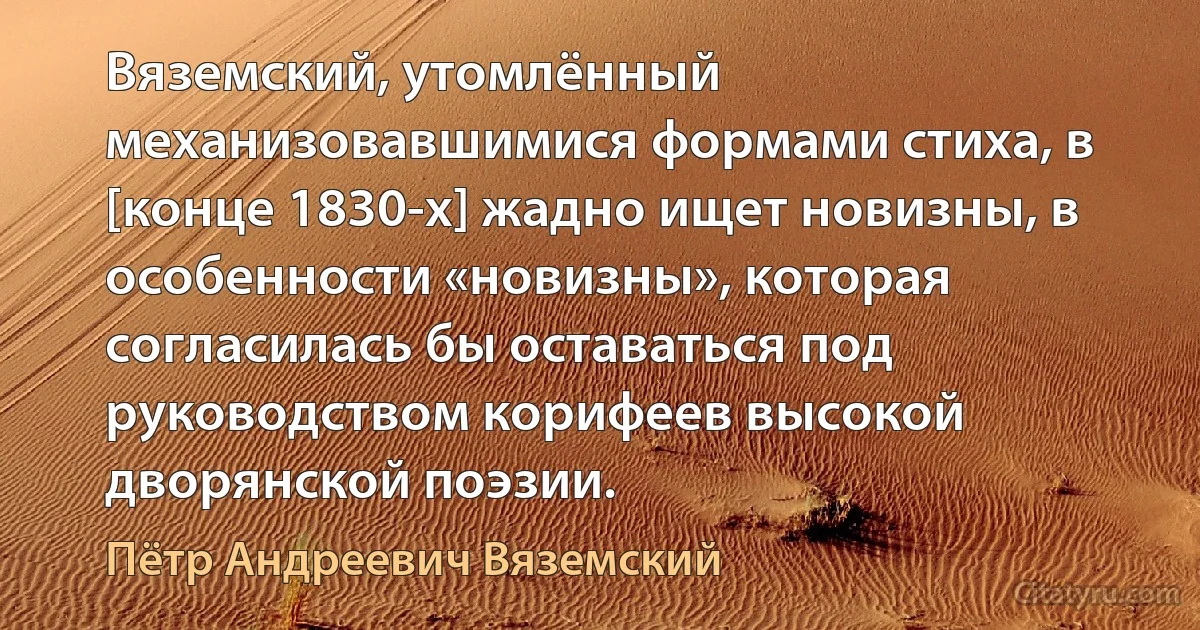 Вяземский, утомлённый механизовавшимися формами стиха, в [конце 1830-х] жадно ищет новизны, в особенности «новизны», которая согласилась бы оставаться под руководством корифеев высокой дворянской поэзии. (Пётр Андреевич Вяземский)