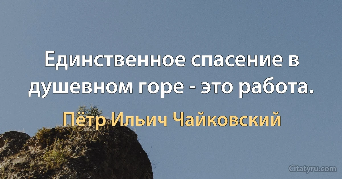 Единственное спасение в душевном горе - это работа. (Пётр Ильич Чайковский)