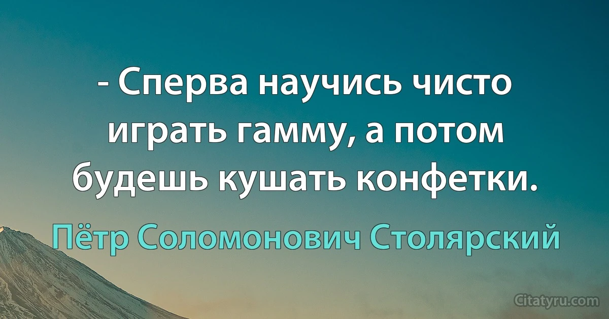 - Сперва научись чисто играть гамму, а потом будешь кушать конфетки. (Пётр Соломонович Столярский)