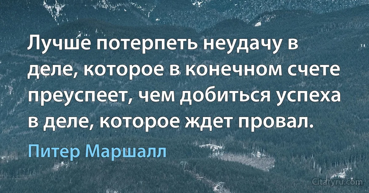 Лучше потерпеть неудачу в деле, которое в конечном счете преуспеет, чем добиться успеха в деле, которое ждет провал. (Питер Маршалл)