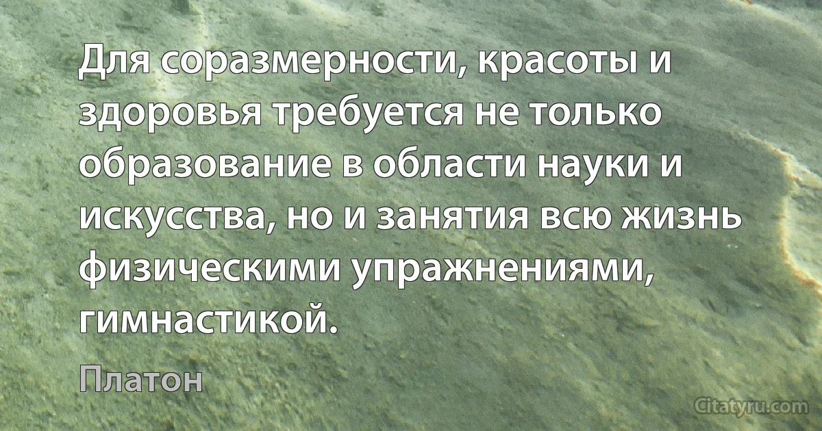 Для соразмерности, красоты и здоровья требуется не только образование в области науки и искусства, но и занятия всю жизнь физическими упражнениями, гимнастикой. (Платон)