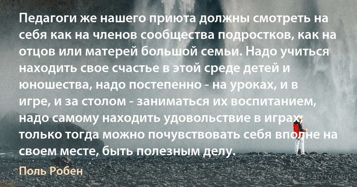 Педагоги же нашего приюта должны смотреть на себя как на членов сообщества подростков, как на отцов или матерей большой семьи. Надо учиться находить свое счастье в этой среде детей и юношества, надо постепенно - на уроках, и в игре, и за столом - заниматься их воспитанием, надо самому находить удовольствие в играх; только тогда можно почувствовать себя вполне на своем месте, быть полезным делу. (Поль Робен)