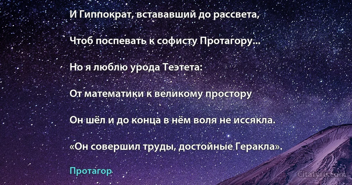 И Гиппократ, встававший до рассвета,

Чтоб поспевать к софисту Протагору...

Но я люблю урода Теэтета:

От математики к великому простору

Он шёл и до конца в нём воля не иссякла.

«Он совершил труды, достойные Геракла». (Протагор)