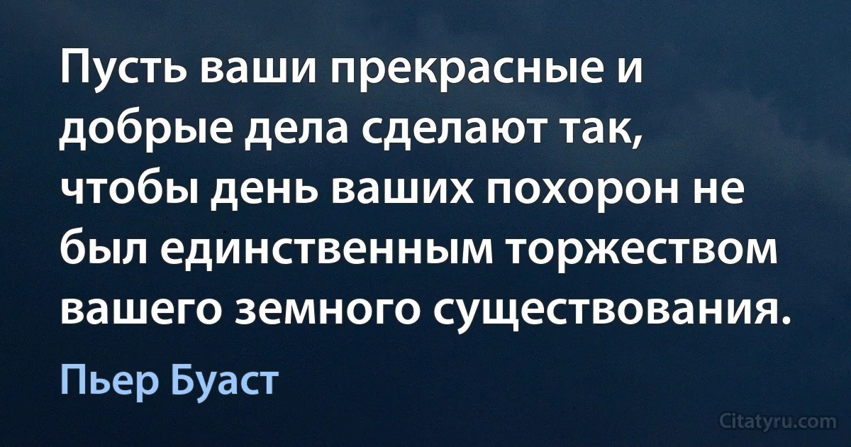 Пусть ваши прекрасные и добрые дела сделают так, чтобы день ваших похорон не был единственным торжеством вашего земного существования. (Пьер Буаст)