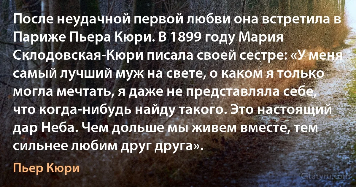 После неудачной первой любви она встретила в Париже Пьера Кюри. В 1899 году Мария Склодовская-Кюри писала своей сестре: «У меня самый лучший муж на свете, о каком я только могла мечтать, я даже не представляла себе, что когда-нибудь найду такого. Это настоящий дар Неба. Чем дольше мы живем вместе, тем сильнее любим друг друга». (Пьер Кюри)