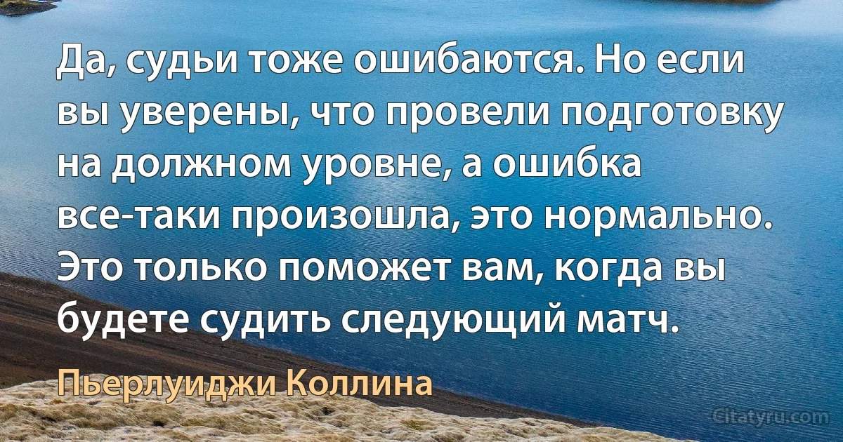 Да, судьи тоже ошибаются. Но если вы уверены, что провели подготовку на должном уровне, а ошибка все-таки произошла, это нормально. Это только поможет вам, когда вы будете судить следующий матч. (Пьерлуиджи Коллина)