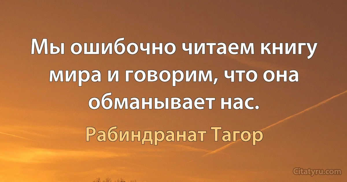 Мы ошибочно читаем книгу мира и говорим, что она обманывает нас. (Рабиндранат Тагор)