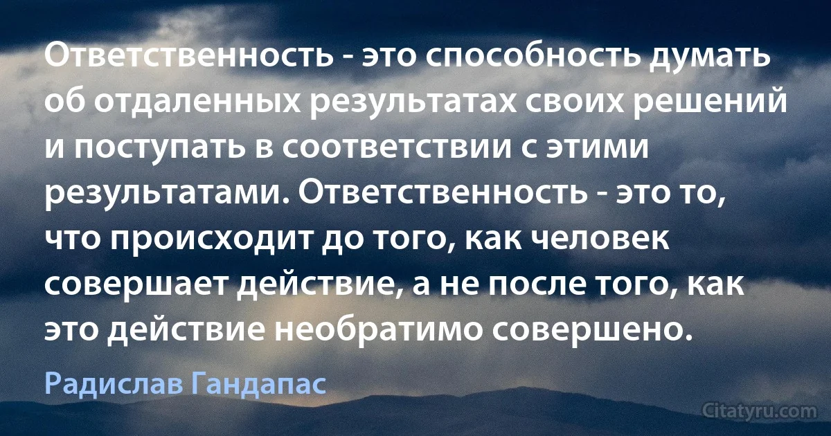 Ответственность - это способность думать об отдаленных результатах своих решений и поступать в соответствии с этими результатами. Ответственность - это то, что происходит до того, как человек совершает действие, а не после того, как это действие необратимо совершено. (Радислав Гандапас)