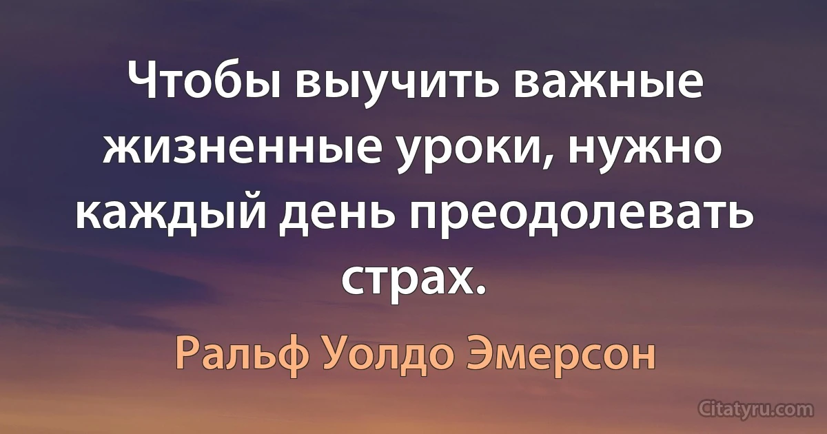 Чтобы выучить важные жизненные уроки, нужно каждый день преодолевать страх. (Ральф Уолдо Эмерсон)