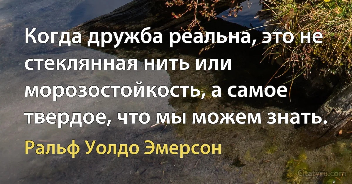 Когда дружба реальна, это не стеклянная нить или морозостойкость, а самое твердое, что мы можем знать. (Ральф Уолдо Эмерсон)