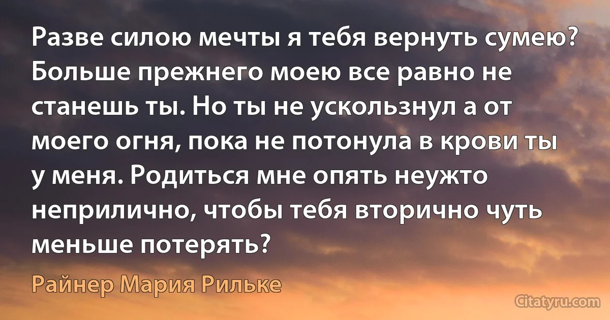 Разве силою мечты я тебя вернуть сумею? Больше прежнего моею все равно не станешь ты. Но ты не ускользнул а от моего огня, пока не потонула в крови ты у меня. Родиться мне опять неужто неприлично, чтобы тебя вторично чуть меньше потерять? (Райнер Мария Рильке)