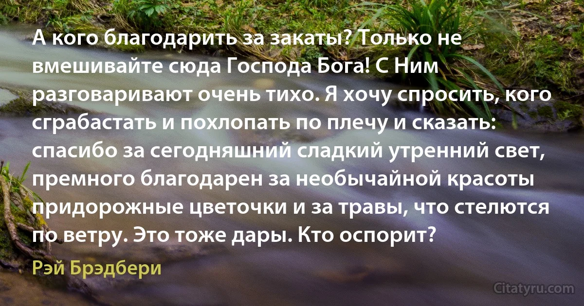 А кого благодарить за закаты? Только не вмешивайте сюда Господа Бога! С Ним разговаривают очень тихо. Я хочу спросить, кого сграбастать и похлопать по плечу и сказать: спасибо за сегодняшний сладкий утренний свет, премного благодарен за необычайной красоты придорожные цветочки и за травы, что стелются по ветру. Это тоже дары. Кто оспорит? (Рэй Брэдбери)