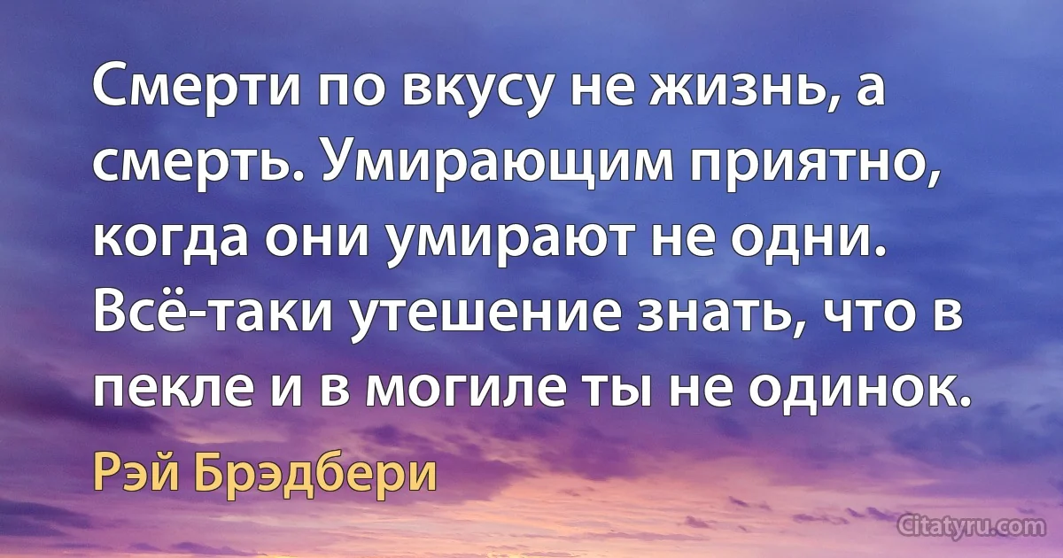 Смерти по вкусу не жизнь, а смерть. Умирающим приятно, когда они умирают не одни. Всё-таки утешение знать, что в пекле и в могиле ты не одинок. (Рэй Брэдбери)