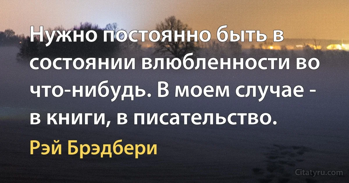 Нужно постоянно быть в состоянии влюбленности во что-нибудь. В моем случае - в книги, в писательство. (Рэй Брэдбери)