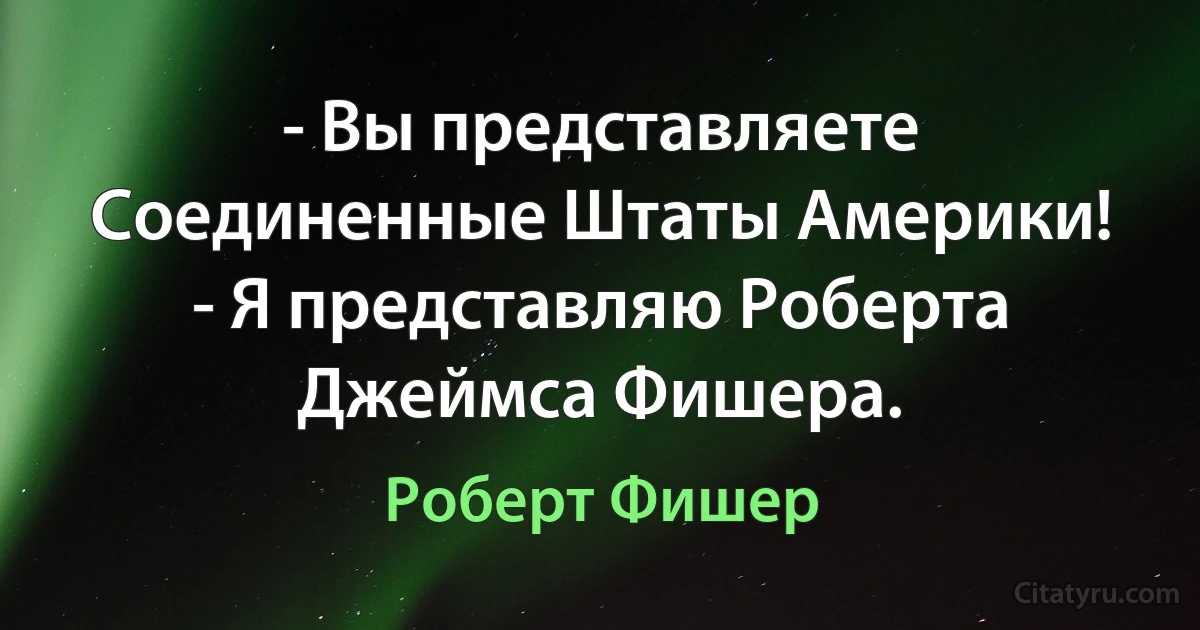 - Вы представляете Соединенные Штаты Америки!
- Я представляю Роберта Джеймса Фишера. (Роберт Фишер)