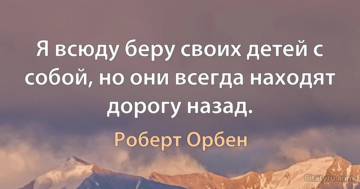 Я всюду беру своих детей с собой, но они всегда находят дорогу назад. (Роберт Орбен)