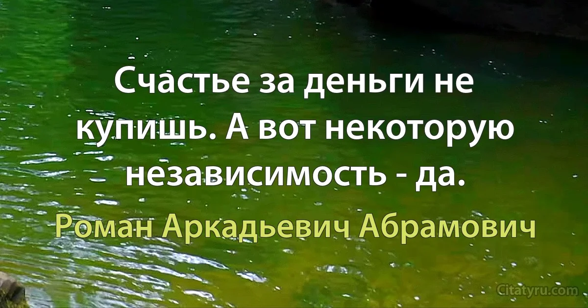 Счастье за деньги не купишь. А вот некоторую независимость - да. (Роман Аркадьевич Абрамович)