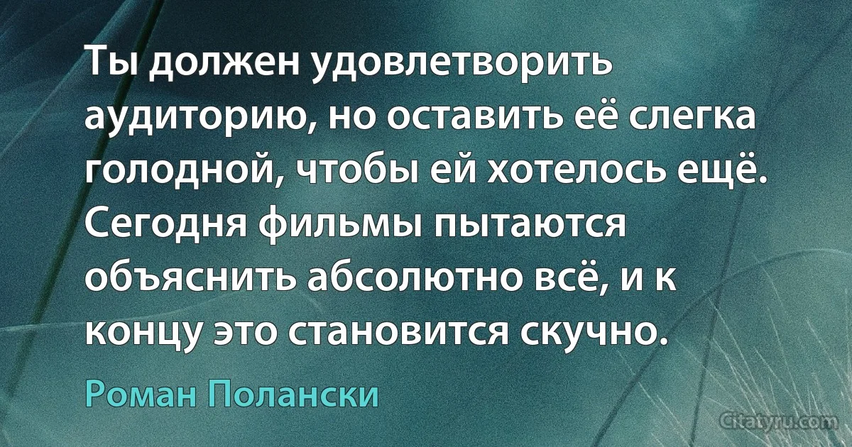 Ты должен удовлетворить аудиторию, но оставить её слегка голодной, чтобы ей хотелось ещё. Сегодня фильмы пытаются объяснить абсолютно всё, и к концу это становится скучно. (Роман Полански)