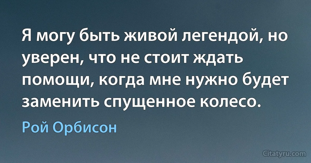 Я могу быть живой легендой, но уверен, что не стоит ждать помощи, когда мне нужно будет заменить спущенное колесо. (Рой Орбисон)