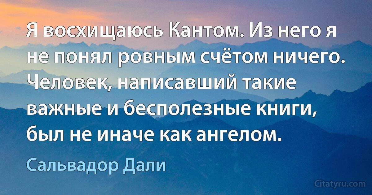 Я восхищаюсь Кантом. Из него я не понял ровным счётом ничего. Человек, написавший такие важные и бесполезные книги, был не иначе как ангелом. (Сальвадор Дали)