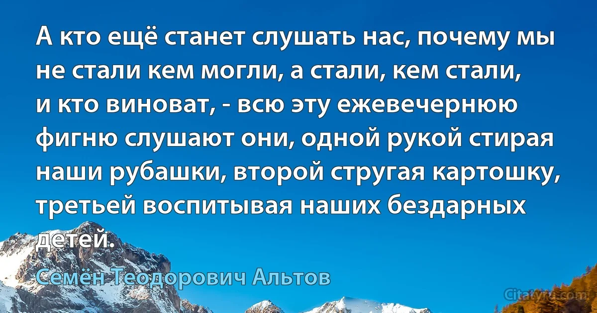 А кто ещё станет слушать нас, почему мы не стали кем могли, а стали, кем стали, и кто виноват, - всю эту ежевечернюю фигню слушают они, одной рукой стирая наши рубашки, второй стругая картошку, третьей воспитывая наших бездарных детей. (Семён Теодорович Альтов)