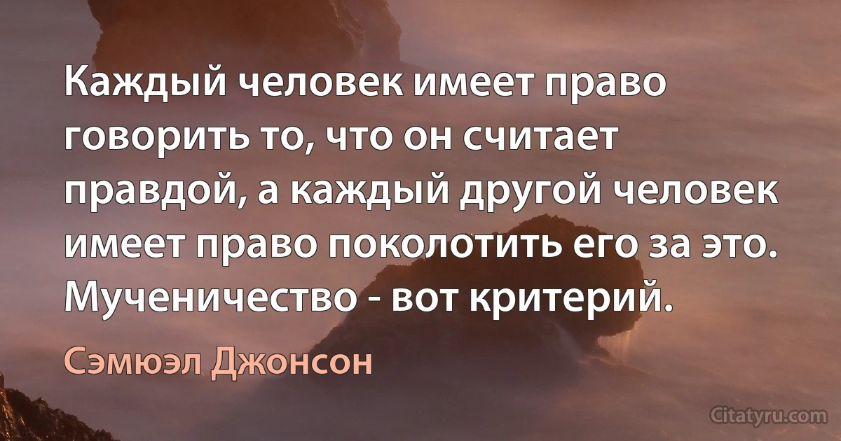 Каждый человек имеет право говорить то, что он считает правдой, а каждый другой человек имеет право поколотить его за это. Мученичество - вот критерий. (Сэмюэл Джонсон)