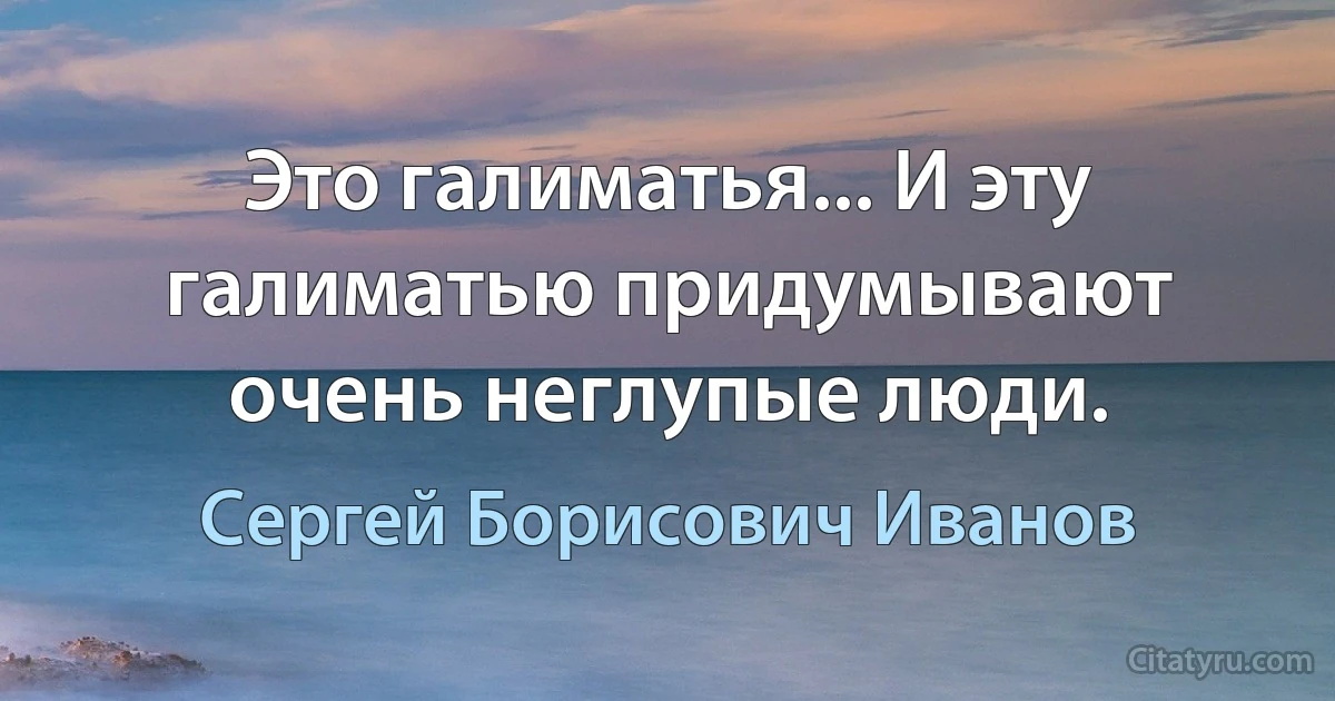 Это галиматья... И эту галиматью придумывают очень неглупые люди. (Сергей Борисович Иванов)