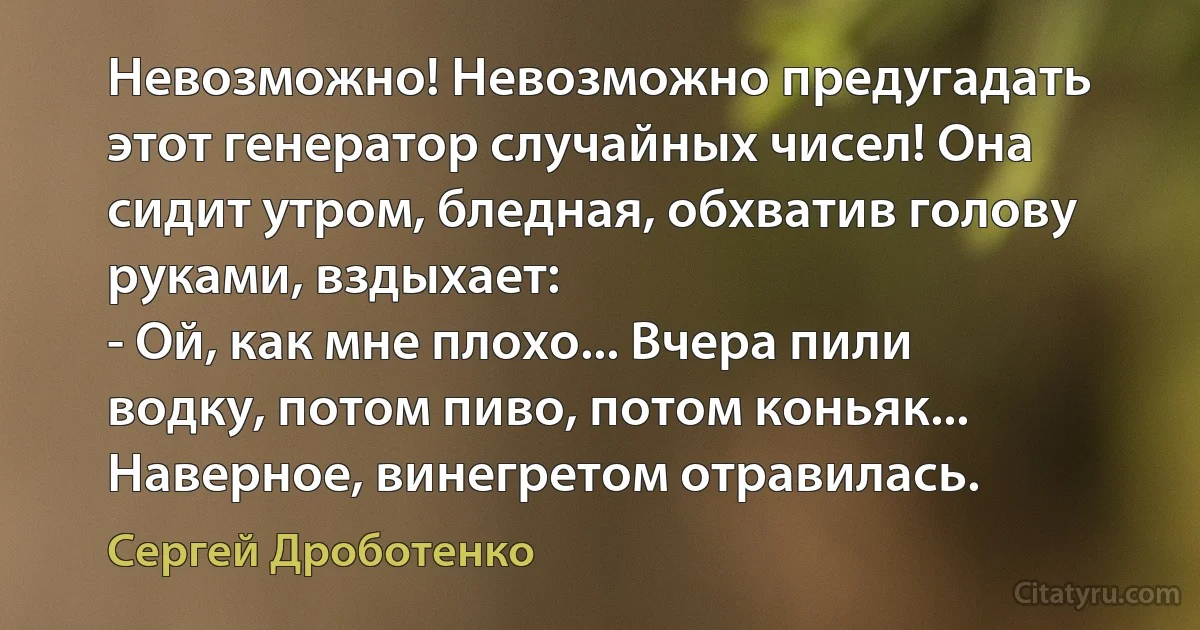 Невозможно! Невозможно предугадать этот генератор случайных чисел! Она сидит утром, бледная, обхватив голову руками, вздыхает:
- Ой, как мне плохо... Вчера пили водку, потом пиво, потом коньяк... Наверное, винегретом отравилась. (Сергей Дроботенко)