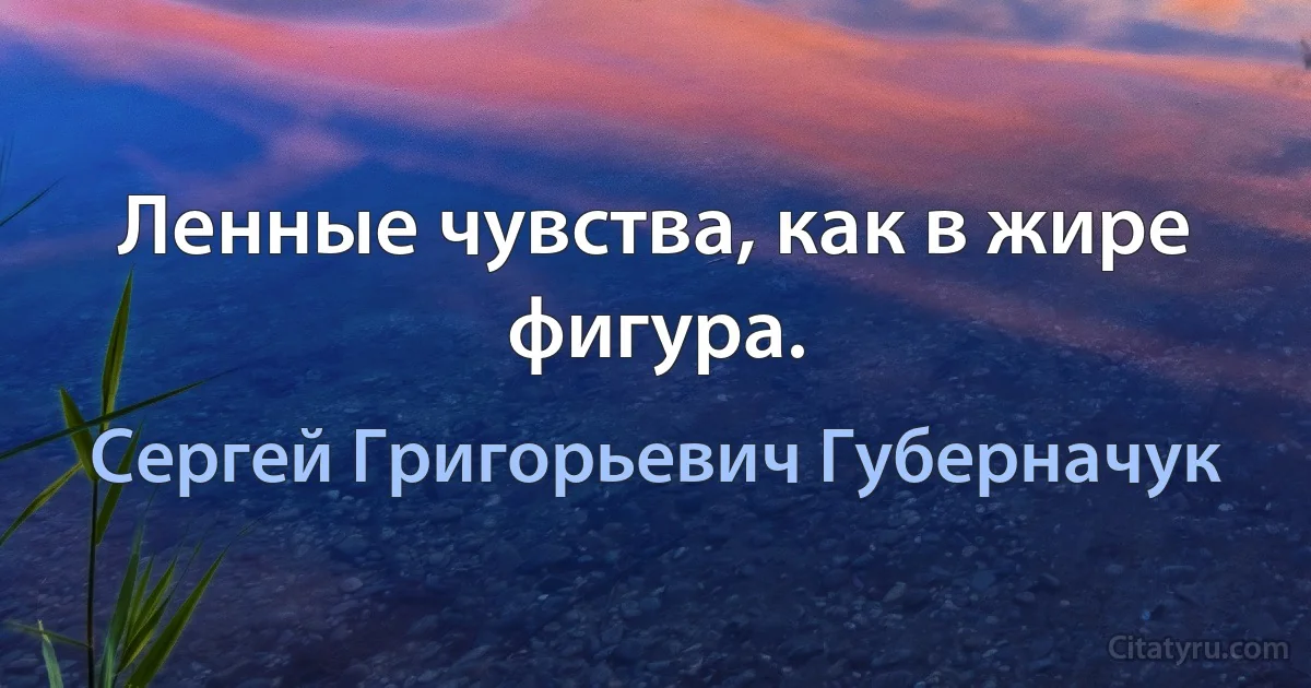 Ленные чувства, как в жире фигура. (Сергей Григорьевич Губерначук)