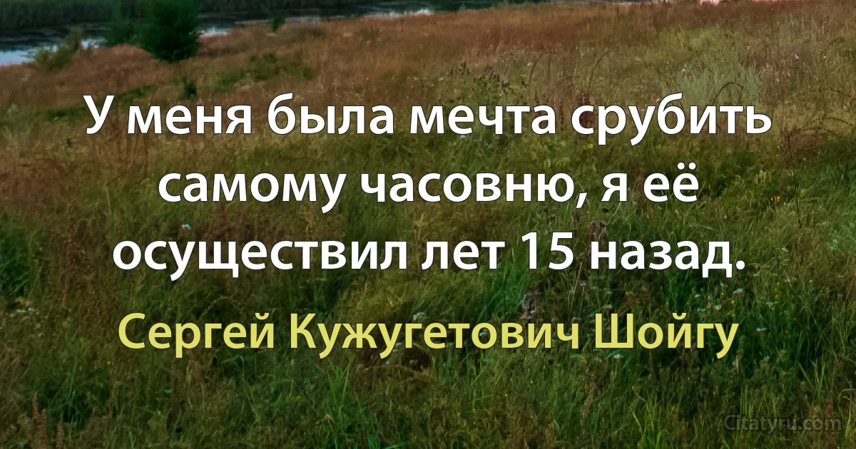 У меня была мечта срубить самому часовню, я её осуществил лет 15 назад. (Сергей Кужугетович Шойгу)