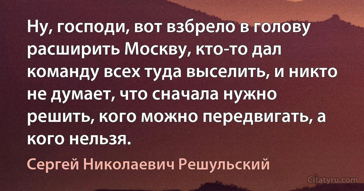 Ну, господи, вот взбрело в голову расширить Москву, кто-то дал команду всех туда выселить, и никто не думает, что сначала нужно решить, кого можно передвигать, а кого нельзя. (Сергей Николаевич Решульский)