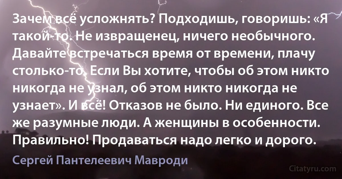 Зачем всё усложнять? Подходишь, говоришь: «Я такой-то. Не извращенец, ничего необычного. Давайте встречаться время от времени, плачу столько-то. Если Вы хотите, чтобы об этом никто никогда не узнал, об этом никто никогда не узнает». И всё! Отказов не было. Ни единого. Все же разумные люди. А женщины в особенности. Правильно! Продаваться надо легко и дорого. (Сергей Пантелеевич Мавроди)