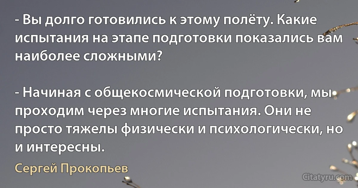 - Вы долго готовились к этому полёту. Какие испытания на этапе подготовки показались вам наиболее сложными?

- Начиная с общекосмической подготовки, мы проходим через многие испытания. Они не просто тяжелы физически и психологически, но и интересны. (Сергей Прокопьев)