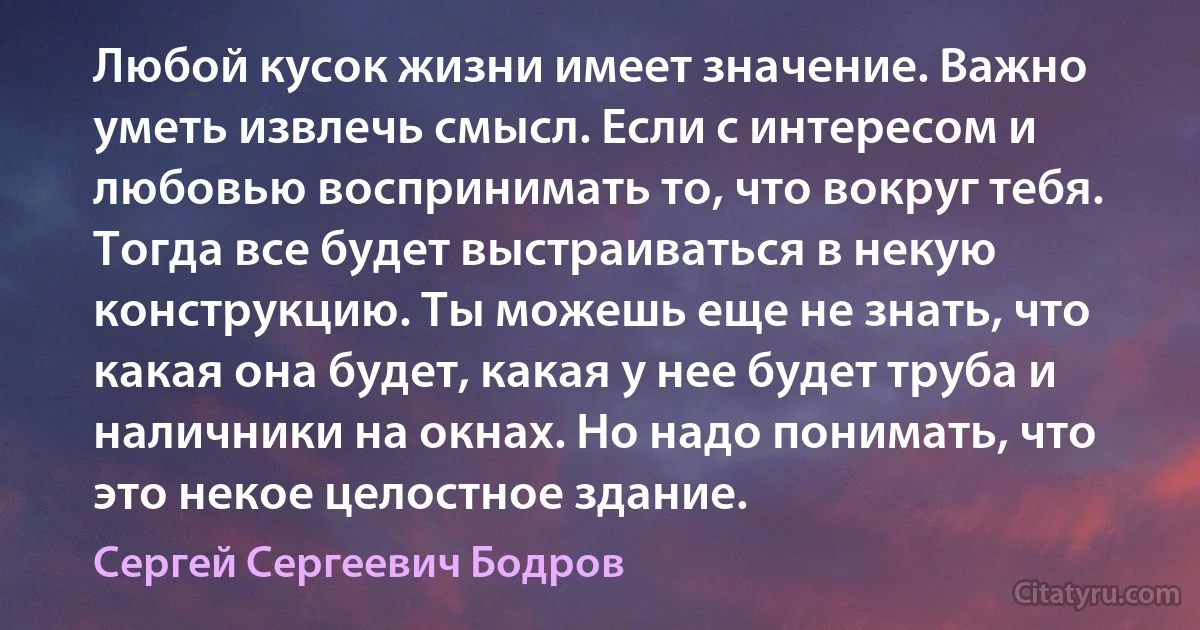 Любой кусок жизни имеет значение. Важно уметь извлечь смысл. Если с интересом и любовью воспринимать то, что вокруг тебя. Тогда все будет выстраиваться в некую конструкцию. Ты можешь еще не знать, что какая она будет, какая у нее будет труба и наличники на окнах. Но надо понимать, что это некое целостное здание. (Сергей Сергеевич Бодров)