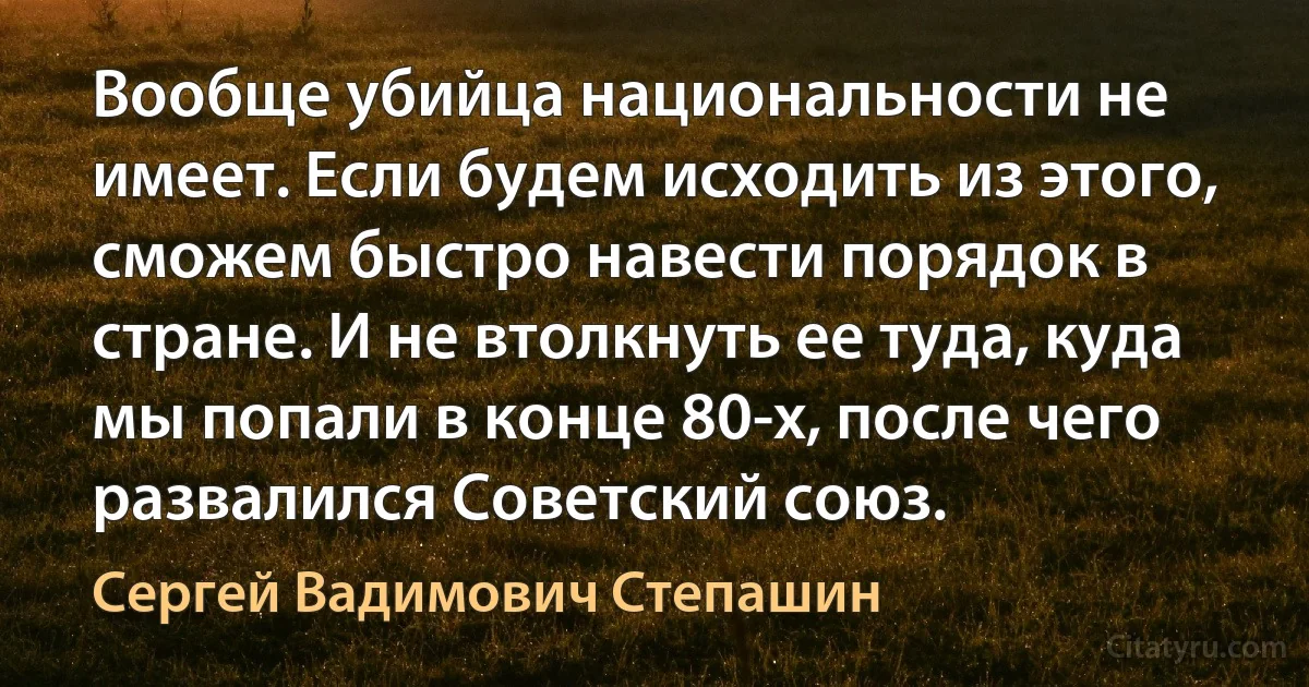 Вообще убийца национальности не имеет. Если будем исходить из этого, сможем быстро навести порядок в стране. И не втолкнуть ее туда, куда мы попали в конце 80-х, после чего развалился Советский союз. (Сергей Вадимович Степашин)