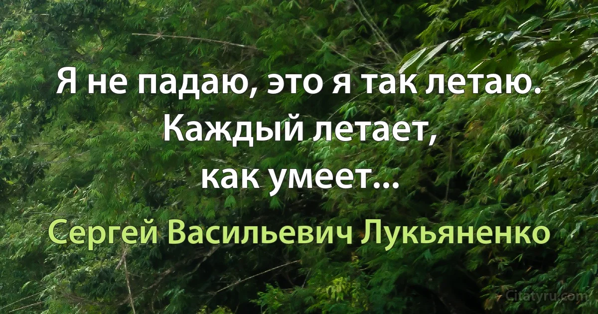 Я не падаю, это я так летаю.
Каждый летает,
как умеет... (Сергей Васильевич Лукьяненко)