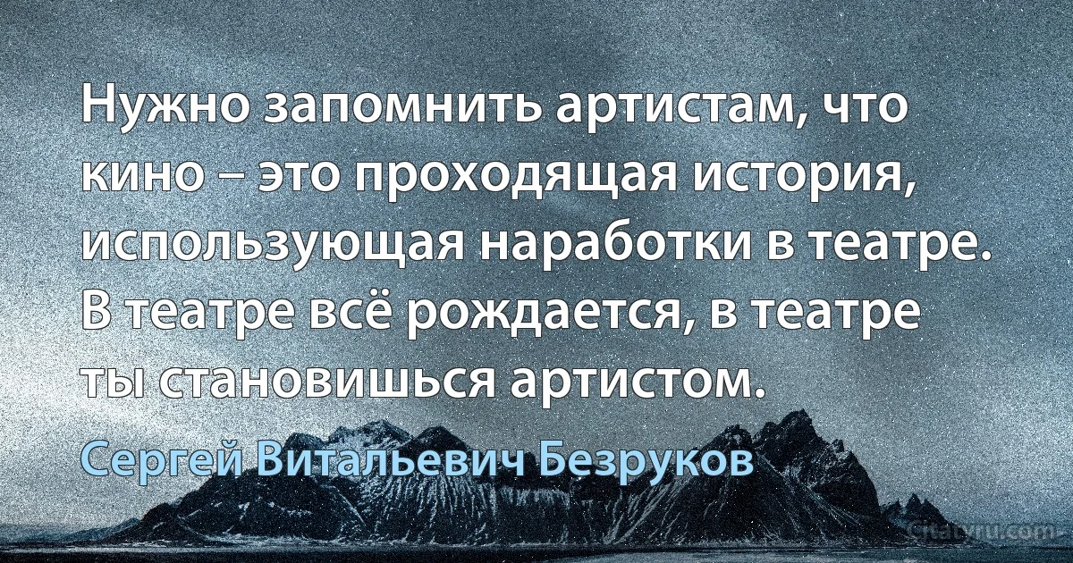 Нужно запомнить артистам, что кино – это проходящая история, использующая наработки в театре. В театре всё рождается, в театре ты становишься артистом. (Сергей Витальевич Безруков)