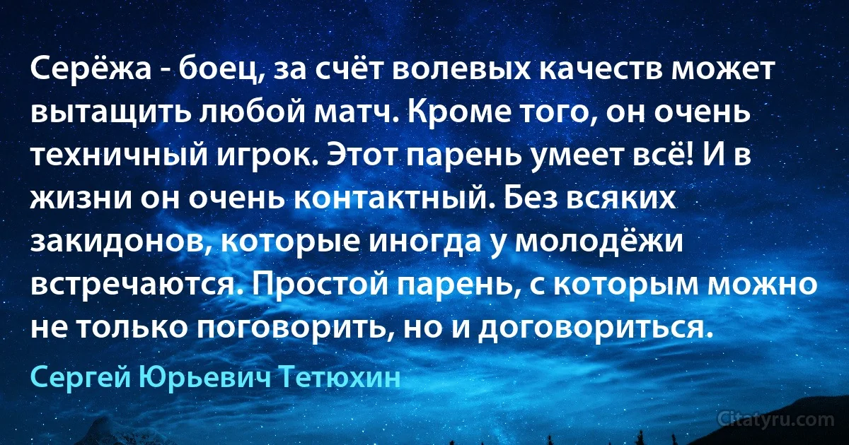 Серёжа - боец, за счёт волевых качеств может вытащить любой матч. Кроме того, он очень техничный игрок. Этот парень умеет всё! И в жизни он очень контактный. Без всяких закидонов, которые иногда у молодёжи встречаются. Простой парень, с которым можно не только поговорить, но и договориться. (Сергей Юрьевич Тетюхин)