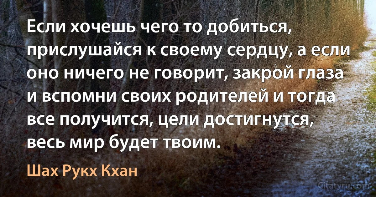 Если хочешь чего то добиться, прислушайся к своему сердцу, а если оно ничего не говорит, закрой глаза и вспомни своих родителей и тогда все получится, цели достигнутся, весь мир будет твоим. (Шах Рукх Кхан)