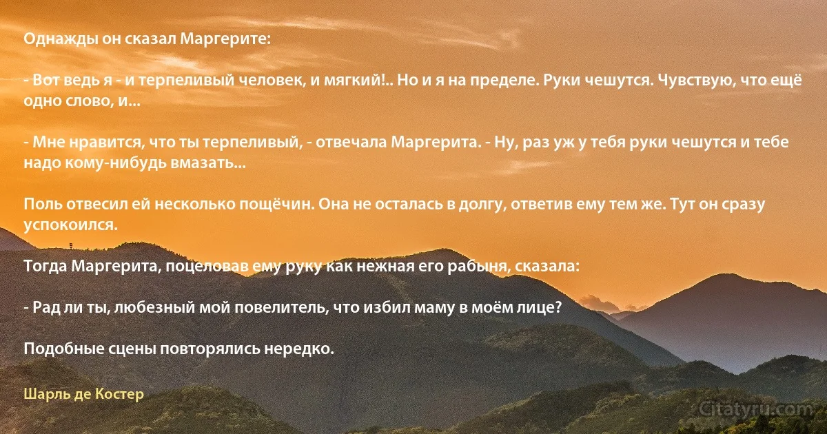 Однажды он сказал Маргерите:

- Вот ведь я - и терпеливый человек, и мягкий!.. Но и я на пределе. Руки чешутся. Чувствую, что ещё одно слово, и...

- Мне нравится, что ты терпеливый, - отвечала Маргерита. - Ну, раз уж у тебя руки чешутся и тебе надо кому-нибудь вмазать...

Поль отвесил ей несколько пощёчин. Она не осталась в долгу, ответив ему тем же. Тут он сразу успокоился.

Тогда Маргерита, поцеловав ему руку как нежная его рабыня, сказала:

- Рад ли ты, любезный мой повелитель, что избил маму в моём лице?

Подобные сцены повторялись нередко. (Шарль де Костер)