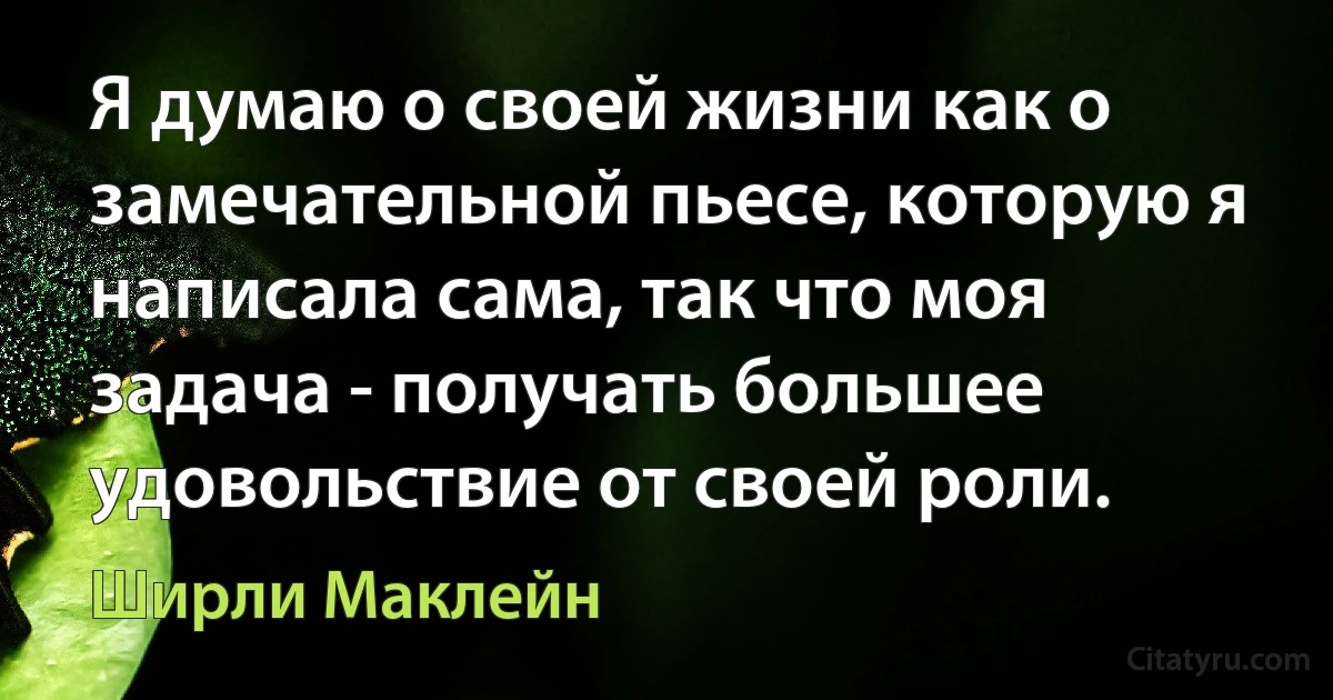 Я думаю о своей жизни как о замечательной пьесе, которую я написала сама, так что моя задача - получать большее удовольствие от своей роли. (Ширли Маклейн)