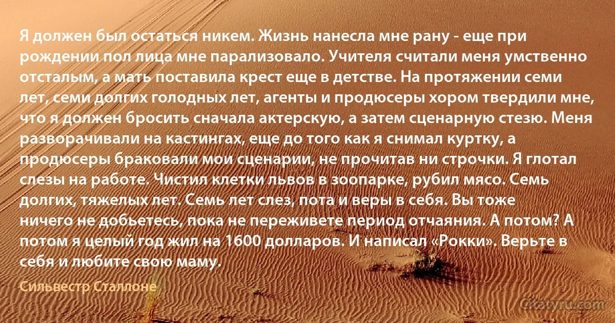 Я должен был остаться никем. Жизнь нанесла мне рану - еще при рождении пол лица мне парализовало. Учителя считали меня умственно отсталым, а мать поставила крест еще в детстве. На протяжении семи лет, семи долгих голодных лет, агенты и продюсеры хором твердили мне, что я должен бросить сначала актерскую, а затем сценарную стезю. Меня разворачивали на кастингах, еще до того как я снимал куртку, а продюсеры браковали мои сценарии, не прочитав ни строчки. Я глотал слезы на работе. Чистил клетки львов в зоопарке, рубил мясо. Семь долгих, тяжелых лет. Семь лет слез, пота и веры в себя. Вы тоже ничего не добьетесь, пока не переживете период отчаяния. А потом? А потом я целый год жил на 1600 долларов. И написал «Рокки». Верьте в себя и любите свою маму. (Сильвестр Сталлоне)