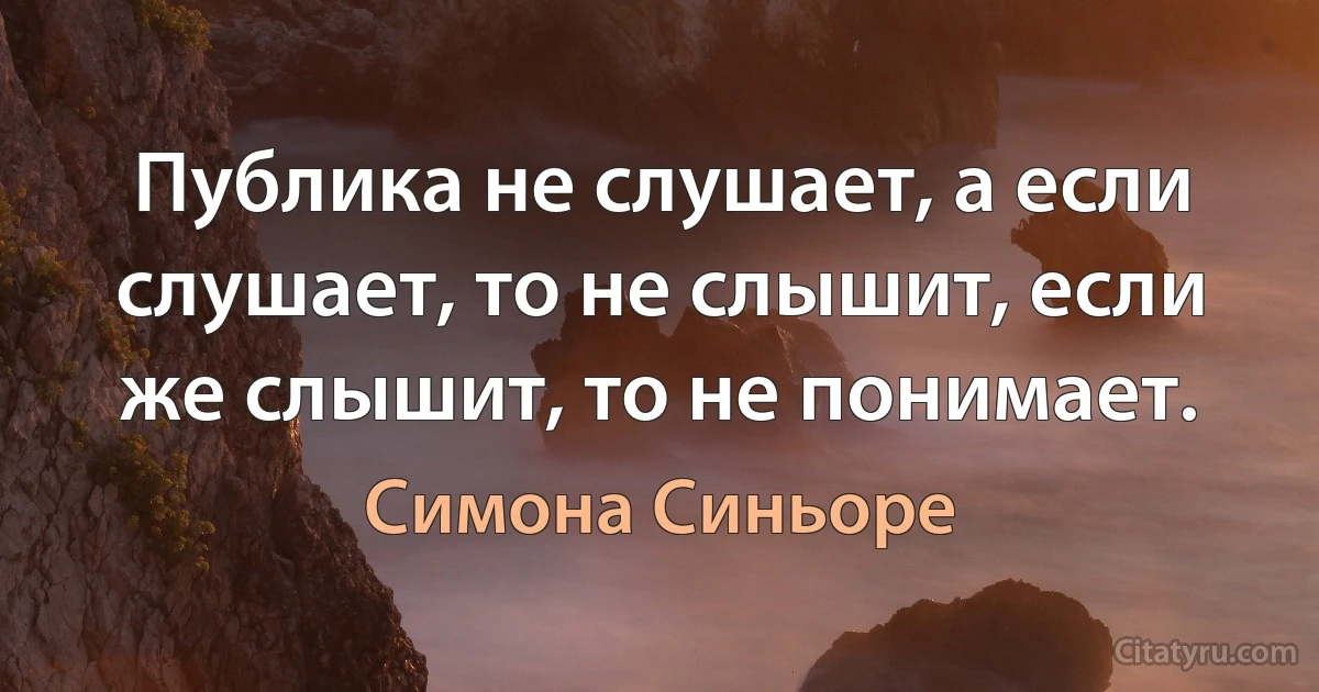 Публика не слушает, а если слушает, то не слышит, если же слышит, то не понимает. (Симона Синьоре)