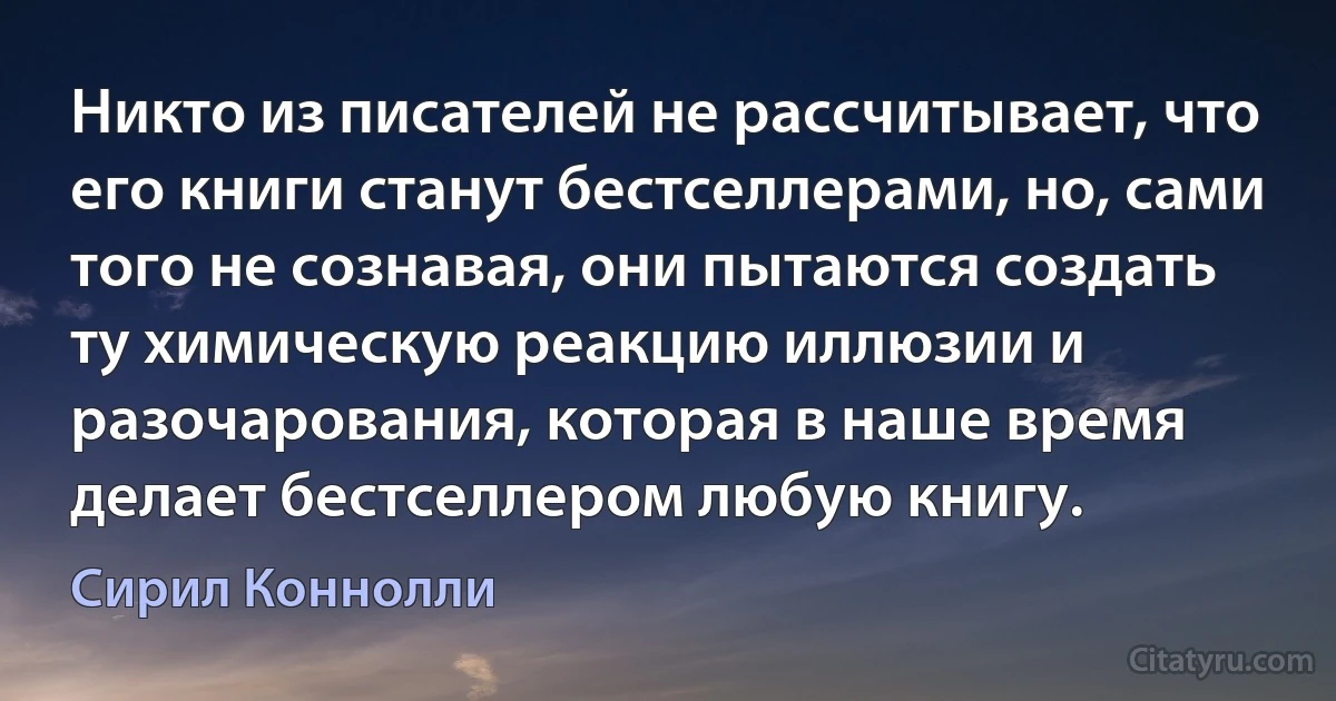 Никто из писателей не рассчитывает, что его книги станут бестселлерами, но, сами того не сознавая, они пытаются создать ту химическую реакцию иллюзии и разочарования, которая в наше время делает бестселлером любую книгу. (Сирил Коннолли)