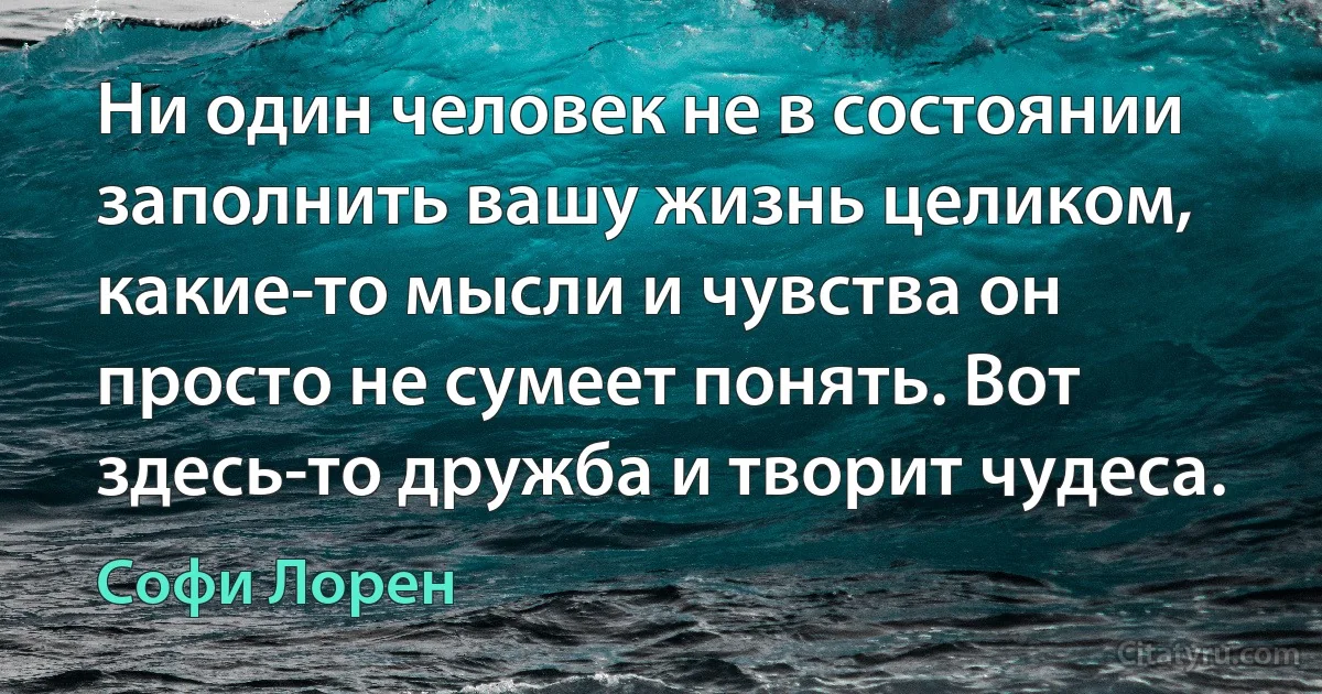 Ни один человек не в состоянии заполнить вашу жизнь целиком, какие-то мысли и чувства он просто не сумеет понять. Вот здесь-то дружба и творит чудеса. (Софи Лорен)