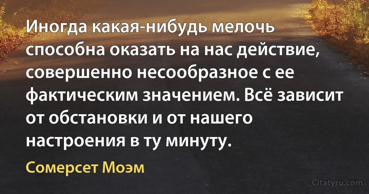 Иногда какая-нибудь мелочь способна оказать на нас действие, совершенно несообразное с ее фактическим значением. Всё зависит от обстановки и от нашего настроения в ту минуту. (Сомерсет Моэм)