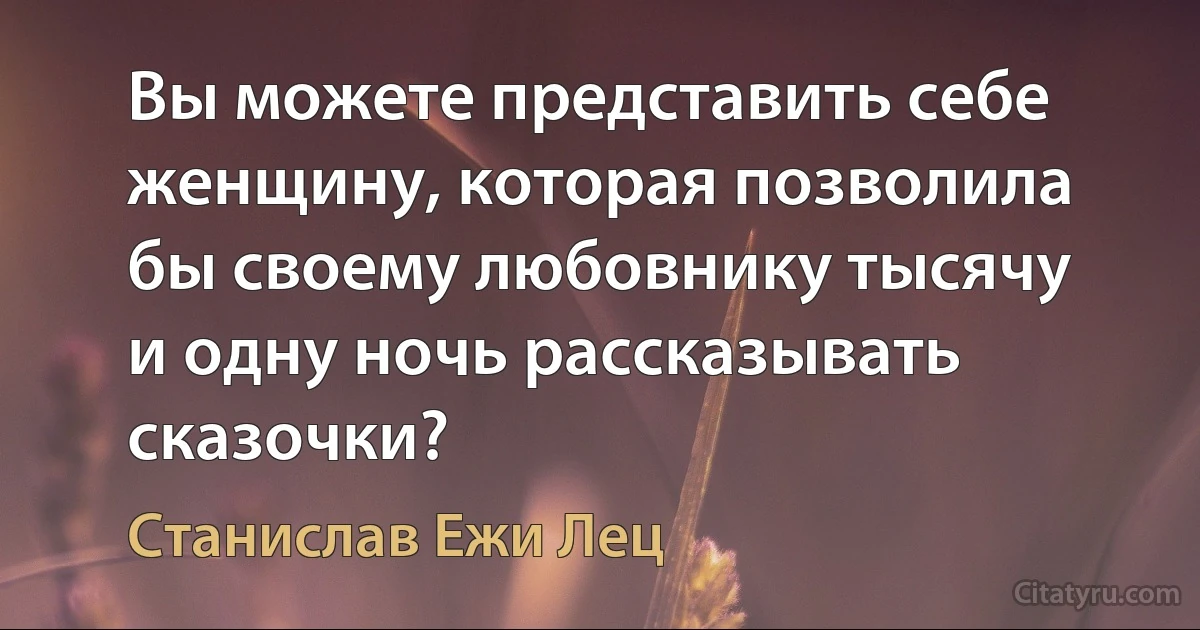 Вы можете представить себе женщину, которая позволила бы своему любовнику тысячу и одну ночь рассказывать сказочки? (Станислав Ежи Лец)