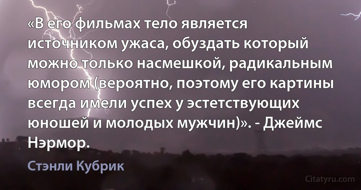 «В его фильмах тело является источником ужаса, обуздать который можно только насмешкой, радикальным юмором (вероятно, поэтому его картины всегда имели успех у эстетствующих юношей и молодых мужчин)». - Джеймс Нэрмор. (Стэнли Кубрик)