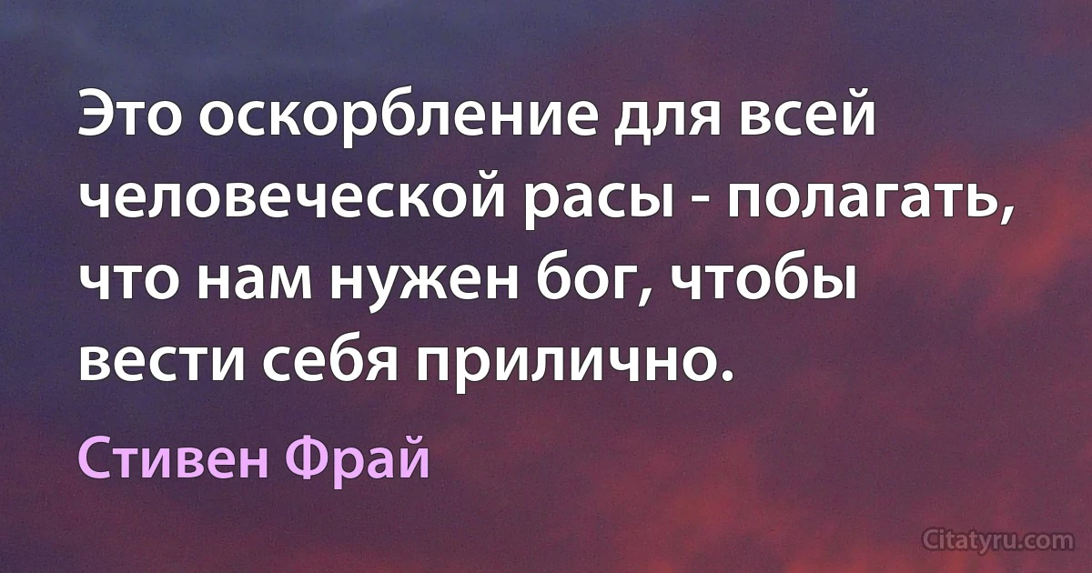 Это оскорбление для всей человеческой расы - полагать, что нам нужен бог, чтобы вести себя прилично. (Стивен Фрай)