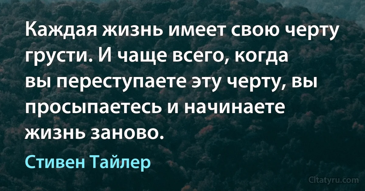 Каждая жизнь имеет свою черту грусти. И чаще всего, когда вы переступаете эту черту, вы просыпаетесь и начинаете жизнь заново. (Стивен Тайлер)